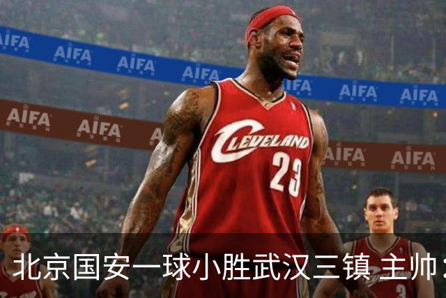 北京国安一球小胜武汉三镇 主帅：球员还需要做得更聪明一些